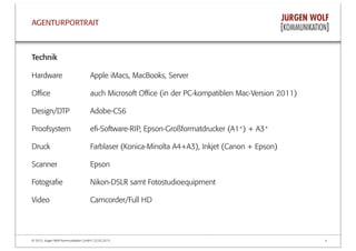 © 2013, Jürgen Wolf Kommunikation GmbH | 22.03.2013 4
AGENTURPORTRAIT
Technik
Hardware Apple iMacs, MacBooks, Server
Oﬃce auch Microsoft Oﬃce (in der PC-kompatiblen Mac-Version 2011)
Design/DTP Adobe-CS6
Proofsystem eﬁ-Software-RIP, Epson-Großformatdrucker (A1+) + A3+
Druck Farblaser (Konica-Minolta A4+A3), Inkjet (Canon + Epson)
Scanner Epson
Fotograﬁe Nikon-DSLR samt Fotostudioequipment
Video Camcorder/Full HD
 