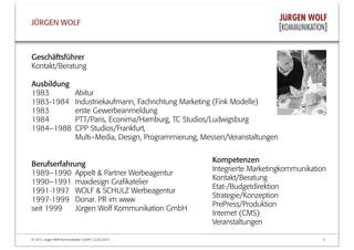 © 2013, Jürgen Wolf Kommunikation GmbH | 22.03.2013 5
JÜRGEN WOLF
Kompetenzen
Integrierte Marketingkommunikation
Kontakt/Beratung
Etat-/Budgetdirektion
Strategie/Konzeption
PrePress/Produktion
Internet (CMS)
Veranstaltungen
Geschäftsführer
Kontakt/Beratung
Ausbildung
1983 Abitur
1983-1984 Industriekaufmann, Fachrichtung Marketing (Fink Modelle)
1983 erste Gewerbeanmeldung
1984 PTT/Paris, Econima/Hamburg, TC Studios/Ludwigsburg
1984–1988 CPP Studios/Frankfurt,
Multi–Media, Design, Programmierung, Messen/Veranstaltungen
Berufserfahrung
1989–1990 Appelt & Partner Werbeagentur
1990–1991 maxdesign Graﬁkatelier
1991-1997 WOLF & SCHULZ Werbeagentur
1997-1999 Donar. PR im www
seit 1999 Jürgen Wolf Kommunikation GmbH
 