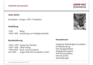 © 2013, Jürgen Wolf Kommunikation GmbH | 22.03.2013 6
TORSTEN HELLBUSCH
Kompetenzen
Integrierte Marketingkommunikation
Kontakt/Beratung
Etat-/Budgetdirektion
Strategie/Konzeption
PrePress/Produktion
Internet (CMS)
Veranstaltungen
Leiter Atelier
Konzeption / Design / DTP / Produktion
Ausbildung
1993 Abitur
1994-1996 Ausbildung zum Verlagsbuchändler
Berufserfahrung
1996–1997 Verlag Harri Deutsch
1997-1998 Falken-Verlag
1998-2005 kirsch communications
seit 2005 Jürgen Wolf Kommunikation GmbH
 