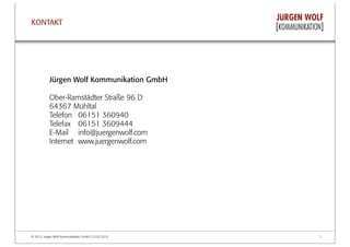 © 2013, Jürgen Wolf Kommunikation GmbH | 22.03.2013 7
Jürgen Wolf Kommunikation GmbH
Ober-Ramstädter Straße 96 D
64367 Mühltal
Telefon 06151 360940
Telefax 06151 3609444
E-Mail info@juergenwolf.com
Internet www.juergenwolf.com
KONTAKT
 
