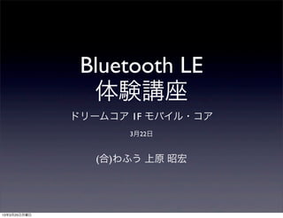 Bluetooth LE
                体験講座
              ドリームコア 1F モバイル・コア
                     3月22日


                 (合)わふう 上原 昭宏




13年3月25日月曜日
 