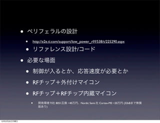 •   ペリフェラルの設計
                  •   http://e2e.ti.com/support/low_power_rf/f/538/t/225290.aspx

                  •   リファレンス設計/コード

              •   必要な場面

                  •   制御が入るとか、応答速度が必要とか

                  •   RFチップ＋外付けマイコン

                  •   RFチップ＋RFチップ内蔵マイコン
                      •   開発環境 TI社 8051互換 ~40万円、Nordic Semi.社 Cortex-M0 ~20万円 (32kBまで無償
                          版あり)




13年3月25日月曜日
 