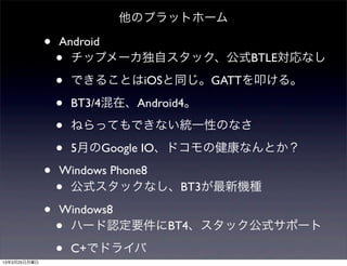 他のプラットホーム

              •   Android
                  • チップメーカ独自スタック、公式BTLE対応なし

                  •   できることはiOSと同じ。GATTを叩ける。

                  •   BT3/4混在、Android4。

                  •   ねらってもできない統一性のなさ

                  •   5月のGoogle IO、ドコモの健康なんとか？

              •   Windows Phone8
                  •公式スタックなし、BT3が最新機種

              •   Windows8
                  •ハード認定要件にBT4、スタック公式サポート

13年3月25日月曜日
                  •   C+でドライバ
 