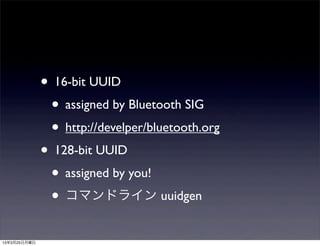 • 16-bit UUID
               • assigned by Bluetooth SIG
               • http://develper/bluetooth.org
              • 128-bit UUID
               • assigned by you!
               • コマンドライン uuidgen
13年3月25日月曜日
 