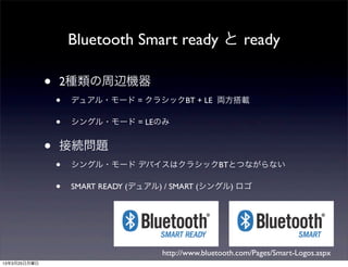 Bluetooth Smart ready と ready

              •   2種類の周辺機器
                  •   デュアル・モード = クラシックBT + LE 両方搭載

                  •   シングル・モード = LEのみ


              •   接続問題
                  •   シングル・モード デバイスはクラシックBTとつながらない

                  •   SMART READY (デュアル) / SMART (シングル) ロゴ




                                        http://www.bluetooth.com/Pages/Smart-Logos.aspx
13年3月25日月曜日
 