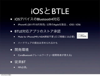 iOSとBTLE
         •    iOSデバイスのBluetooth4対応
              •   iPhone4S (2011年10月発売) 以降のApple社製品 、iOS5 / iOS6


         •    BTLE対応アプリのストア承認
              •   Made for iPhone(MFi) NDA締結不要 (ロゴ掲載には必要)

              •   ハードウェアの提出は求められるかも


         •    開発環境
              •   CoreBluetoothフレームワーク (一般開発者が使える)


         •    従来BT
              •   MFi必須。


13年3月25日月曜日
 
