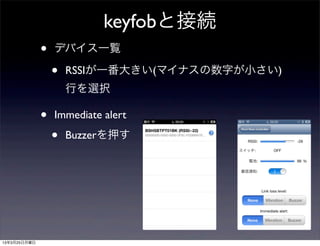 keyfobと接続
              •   デバイス一覧

                  •   RSSIが一番大きい(マイナスの数字が小さい)
                      行を選択

              •   Immediate alert

                  •   Buzzerを押す




13年3月25日月曜日
 