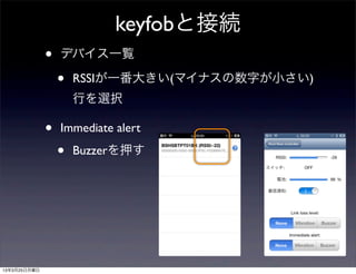 keyfobと接続
              •   デバイス一覧

                  •   RSSIが一番大きい(マイナスの数字が小さい)
                      行を選択

              •   Immediate alert

                  •   Buzzerを押す




13年3月25日月曜日
 