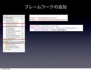 フレームワークの追加

               #import "KeyFobController.h"
               #import <CoreBluetooth/CoreBluetooth.h>



               @interface KeyFobController()
               <CBCentralManagerDelegate, CBPeripheralDelegate> {
                   CBCentralManager *_centralManager;




13年3月25日月曜日
 