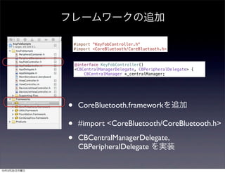 フレームワークの追加

                  #import "KeyFobController.h"
                  #import <CoreBluetooth/CoreBluetooth.h>



                  @interface KeyFobController()
                  <CBCentralManagerDelegate, CBPeripheralDelegate> {
                      CBCentralManager *_centralManager;




              •    CoreBluetooth.frameworkを追加

              •    #import <CoreBluetooth/CoreBluetooth.h>

              •    CBCentralManagerDelegate,
                   CBPeripheralDelegate を実装

13年3月25日月曜日
 