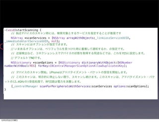 -(void)startScanning {
      // BLEデバイスのスキャン時には、検索対象とするサービスを指定することが推奨です
      NSArray *scanServices = [NSArray arrayWithObjects:_linkLossServiceUUID,
  _immediateAlertServiceUUID, nil];
      // スキャンにはオプションが指定できます。
      // いまあるオプションは、ペリフェラルを見つけた時に重複して通知するか、の指定です。
      // 近接検出など、コネクションレスでデバイスの状態を取得する用途などでは、これをYESに設定します。
      // デフォルトでNOです。
      NSDictionary *scanOptions = [NSDictionary dictionaryWithObject:[NSNumber
  numberWithBool:YES] forKey:CBCentralManagerScanOptionAllowDuplicatesKey];

      // デバイスのスキャン開始。iPhoneはアドバタイズメント・パケットの受信を開始します。
      // このスキャンは、明示的に停止しない限り、スキャンし続けます。このスキャンは、アドバタイズメント・パケ
  ットの(2.4GHzの)受信処理で、RF回路は電力を消費します。
      [_centralManager scanForPeripheralsWithServices:scanServices options:scanOptions];
  }




13年3月25日月曜日
 