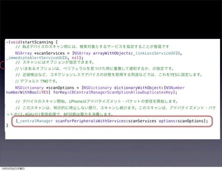 -(void)startScanning {
      // BLEデバイスのスキャン時には、検索対象とするサービスを指定することが推奨です
      NSArray *scanServices = [NSArray arrayWithObjects:_linkLossServiceUUID,
  _immediateAlertServiceUUID, nil];
      // スキャンにはオプションが指定できます。
      // いまあるオプションは、ペリフェラルを見つけた時に重複して通知するか、の指定です。
      // 近接検出など、コネクションレスでデバイスの状態を取得する用途などでは、これをYESに設定します。
      // デフォルトでNOです。
      NSDictionary *scanOptions = [NSDictionary dictionaryWithObject:[NSNumber
  numberWithBool:YES] forKey:CBCentralManagerScanOptionAllowDuplicatesKey];

      // デバイスのスキャン開始。iPhoneはアドバタイズメント・パケットの受信を開始します。
      // このスキャンは、明示的に停止しない限り、スキャンし続けます。このスキャンは、アドバタイズメント・パケ
  ットの(2.4GHzの)受信処理で、RF回路は電力を消費します。
      [_centralManager scanForPeripheralsWithServices:scanServices options:scanOptions];
  }




13年3月25日月曜日
 