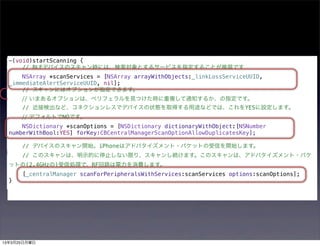 -(void)startScanning {
      // BLEデバイスのスキャン時には、検索対象とするサービスを指定することが推奨です
      NSArray *scanServices = [NSArray arrayWithObjects:_linkLossServiceUUID,
  _immediateAlertServiceUUID, nil];
      // スキャンにはオプションが指定できます。
      // いまあるオプションは、ペリフェラルを見つけた時に重複して通知するか、の指定です。
      // 近接検出など、コネクションレスでデバイスの状態を取得する用途などでは、これをYESに設定します。
      // デフォルトでNOです。
      NSDictionary *scanOptions = [NSDictionary dictionaryWithObject:[NSNumber
  numberWithBool:YES] forKey:CBCentralManagerScanOptionAllowDuplicatesKey];

      // デバイスのスキャン開始。iPhoneはアドバタイズメント・パケットの受信を開始します。
      // このスキャンは、明示的に停止しない限り、スキャンし続けます。このスキャンは、アドバタイズメント・パケ
  ットの(2.4GHzの)受信処理で、RF回路は電力を消費します。
      [_centralManager scanForPeripheralsWithServices:scanServices options:scanOptions];
  }




13年3月25日月曜日
 