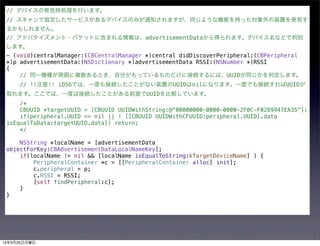 // デバイスの発見時処理を行います。
 // スキャンで指定したサービスがあるデバイスのみが通知されますが、同じような機能を持った対象外の装置を発見す
 るかもしれません。
 // アドバタイズメント・パケットに含まれる情報は、advertisementDataから得られます。デバイス名などで判別
 します。
 - (void)centralManager:(CBCentralManager *)central didDiscoverPeripheral:(CBPeripheral
 *)p advertisementData:(NSDictionary *)advertisementData RSSI:(NSNumber *)RSSI
 {
     // 同一機種が周囲に複数あるとき、自分がもっているものだけに接続するには、UUIDが同じかを判定します。
     // !!注意!! iOS6では、一度も接続したことがない装置のUUIDはnilになります。一度でも接続すればUUIDが
 取れます。ここでは、一度は接続したことがある前提でUUIDを比較しています。
     /*
     CBUUID *targetUUID = [CBUUID UUIDWithString:@"00000000-0000-0000-2F0C-F0289947EA35"];
     if(peripheral.UUID == nil || ! [[CBUUID UUIDWithCFUUID:peripheral.UUID].data
 isEqualToData:targetUUID.data]) return;
     */

     NSString *localName = [advertisementData
 objectForKey:CBAdvertisementDataLocalNameKey];
     if(localName != nil && [localName isEqualToString:kTargetDeviceName] ) {
         PeripheralContainer *c = [[PeripheralContainer alloc] init];
         c.peripheral = p;
         c.RSSI = RSSI;
         [self findPeripheral:c];
     }
 }




13年3月25日月曜日
 