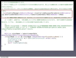 // デバイスの発見時処理を行います。
 // スキャンで指定したサービスがあるデバイスのみが通知されますが、同じような機能を持った対象外の装置を発見す
 るかもしれません。
 // アドバタイズメント・パケットに含まれる情報は、advertisementDataから得られます。デバイス名などで判別
 します。
 - (void)centralManager:(CBCentralManager *)central didDiscoverPeripheral:(CBPeripheral
 *)p advertisementData:(NSDictionary *)advertisementData RSSI:(NSNumber *)RSSI
 {
     // 同一機種が周囲に複数あるとき、自分がもっているものだけに接続するには、UUIDが同じかを判定します。
     // !!注意!! iOS6では、一度も接続したことがない装置のUUIDはnilになります。一度でも接続すればUUIDが
 取れます。ここでは、一度は接続したことがある前提でUUIDを比較しています。
     /*
     CBUUID *targetUUID = [CBUUID UUIDWithString:@"00000000-0000-0000-2F0C-F0289947EA35"];
     if(peripheral.UUID == nil || ! [[CBUUID UUIDWithCFUUID:peripheral.UUID].data
 isEqualToData:targetUUID.data]) return;
     */

     NSString *localName = [advertisementData
 objectForKey:CBAdvertisementDataLocalNameKey];
     if(localName != nil && [localName isEqualToString:kTargetDeviceName] ) {
         PeripheralContainer *c = [[PeripheralContainer alloc] init];
         c.peripheral = p;
         c.RSSI = RSSI;
         [self findPeripheral:c];
     }
 }




13年3月25日月曜日
 