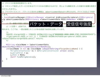 // デバイスの発見時処理を行います。
 // スキャンで指定したサービスがあるデバイスのみが通知されますが、同じような機能を持った対象外の装置を発見す
 るかもしれません。
 // アドバタイズメント・パケットに含まれる情報は、advertisementDataから得られます。デバイス名などで判別
 します。
 - (void)centralManager:(CBCentralManager *)central didDiscoverPeripheral:(CBPeripheral
 *)p advertisementData:(NSDictionary *)advertisementData RSSI:(NSNumber *)RSSI
 {

                       パケット・データ 受信信号強度
     // 同一機種が周囲に複数あるとき、自分がもっているものだけに接続するには、UUIDが同じかを判定します。
     // !!注意!! iOS6では、一度も接続したことがない装置のUUIDはnilになります。一度でも接続すればUUIDが
 取れます。ここでは、一度は接続したことがある前提でUUIDを比較しています。
     /*
     CBUUID *targetUUID = [CBUUID UUIDWithString:@"00000000-0000-0000-2F0C-F0289947EA35"];
     if(peripheral.UUID == nil || ! [[CBUUID UUIDWithCFUUID:peripheral.UUID].data
 isEqualToData:targetUUID.data]) return;
     */

     NSString *localName = [advertisementData
 objectForKey:CBAdvertisementDataLocalNameKey];
     if(localName != nil && [localName isEqualToString:kTargetDeviceName] ) {
         PeripheralContainer *c = [[PeripheralContainer alloc] init];
         c.peripheral = p;
         c.RSSI = RSSI;
         [self findPeripheral:c];
     }
 }




13年3月25日月曜日
 