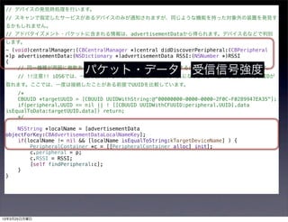 // デバイスの発見時処理を行います。
 // スキャンで指定したサービスがあるデバイスのみが通知されますが、同じような機能を持った対象外の装置を発見す
 るかもしれません。
 // アドバタイズメント・パケットに含まれる情報は、advertisementDataから得られます。デバイス名などで判別
 します。
 - (void)centralManager:(CBCentralManager *)central didDiscoverPeripheral:(CBPeripheral
 *)p advertisementData:(NSDictionary *)advertisementData RSSI:(NSNumber *)RSSI
 {

                       パケット・データ 受信信号強度
     // 同一機種が周囲に複数あるとき、自分がもっているものだけに接続するには、UUIDが同じかを判定します。
     // !!注意!! iOS6では、一度も接続したことがない装置のUUIDはnilになります。一度でも接続すればUUIDが
 取れます。ここでは、一度は接続したことがある前提でUUIDを比較しています。
     /*
     CBUUID *targetUUID = [CBUUID UUIDWithString:@"00000000-0000-0000-2F0C-F0289947EA35"];
     if(peripheral.UUID == nil || ! [[CBUUID UUIDWithCFUUID:peripheral.UUID].data
 isEqualToData:targetUUID.data]) return;
     */

     NSString *localName = [advertisementData
 objectForKey:CBAdvertisementDataLocalNameKey];
     if(localName != nil && [localName isEqualToString:kTargetDeviceName] ) {
         PeripheralContainer *c = [[PeripheralContainer alloc] init];
         c.peripheral = p;
         c.RSSI = RSSI;
         [self findPeripheral:c];
     }
 }




13年3月25日月曜日
 