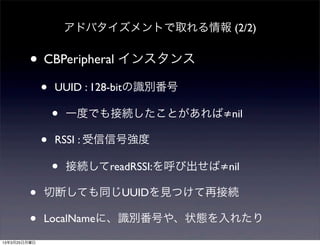 アドバタイズメントで取れる情報 (2/2)


         • CBPeripheral インスタンス
              •   UUID : 128-bitの識別番号

                  •   一度でも接続したことがあれば≠nil

              •   RSSI : 受信信号強度

                  •   接続してreadRSSI:を呼び出せば≠nil

         •    切断しても同じUUIDを見つけて再接続

         •    LocalNameに、識別番号や、状態を入れたり
13年3月25日月曜日
 