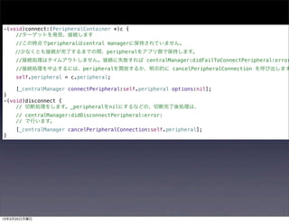 -(void)connect:(PeripheralContainer *)c {
    //ターゲットを発見、接続します
     //この時点でperipheralはcentral managerに保持されていません。
    //少なくとも接続が完了するまでの間、peripheralをアプリ側で保持します。
     //接続処理はタイムアウトしません。接続に失敗すれば centralManager:didFailToConnectPeripheral:error
     //接続処理を中止するには、peripheralを開放するか、明示的に cancelPeripheralConnection を呼び出します
     self.peripheral = c.peripheral;

     [_centralManager connectPeripheral:self.peripheral options:nil];
}
-(void)disconnect {
    // 切断処理をします。_peripheralをnilにするなどの、切断完了後処理は、
     // centralManager:didDisconnectPeripheral:error:
     // で行います。
     [_centralManager cancelPeripheralConnection:self.peripheral];
}




13年3月25日月曜日
 