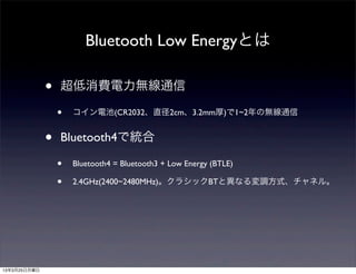 Bluetooth Low Energyとは

              •   超低消費電力無線通信

                  •   コイン電池(CR2032、直径2cm、3.2mm厚)で1~2年の無線通信


              •   Bluetooth4で統合

                  •   Bluetooth4 = Bluetooth3 + Low Energy (BTLE)

                  •   2.4GHz(2400~2480MHz)。クラシックBTと異なる変調方式、チャネル。




13年3月25日月曜日
 