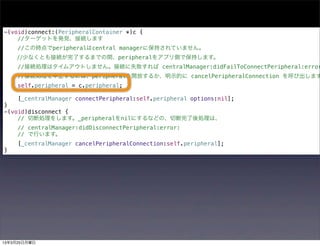 -(void)connect:(PeripheralContainer *)c {
    //ターゲットを発見、接続します
     //この時点でperipheralはcentral managerに保持されていません。
    //少なくとも接続が完了するまでの間、peripheralをアプリ側で保持します。
     //接続処理はタイムアウトしません。接続に失敗すれば centralManager:didFailToConnectPeripheral:error
     //接続処理を中止するには、peripheralを開放するか、明示的に cancelPeripheralConnection を呼び出します
     self.peripheral = c.peripheral;

     [_centralManager connectPeripheral:self.peripheral options:nil];
}
-(void)disconnect {
    // 切断処理をします。_peripheralをnilにするなどの、切断完了後処理は、
     // centralManager:didDisconnectPeripheral:error:
     // で行います。
     [_centralManager cancelPeripheralConnection:self.peripheral];
}




13年3月25日月曜日
 