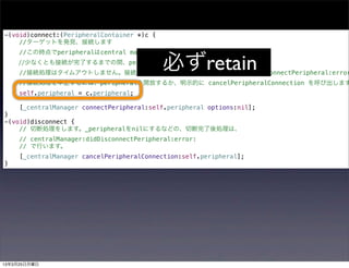 -(void)connect:(PeripheralContainer *)c {
    //ターゲットを発見、接続します
     //この時点でperipheralはcentral managerに保持されていません。

                                            必ずretain
    //少なくとも接続が完了するまでの間、peripheralをアプリ側で保持します。
     //接続処理はタイムアウトしません。接続に失敗すれば centralManager:didFailToConnectPeripheral:error
     //接続処理を中止するには、peripheralを開放するか、明示的に cancelPeripheralConnection を呼び出します
     self.peripheral = c.peripheral;

     [_centralManager connectPeripheral:self.peripheral options:nil];
}
-(void)disconnect {
    // 切断処理をします。_peripheralをnilにするなどの、切断完了後処理は、
     // centralManager:didDisconnectPeripheral:error:
     // で行います。
     [_centralManager cancelPeripheralConnection:self.peripheral];
}




13年3月25日月曜日
 