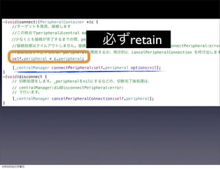 -(void)connect:(PeripheralContainer *)c {
    //ターゲットを発見、接続します
     //この時点でperipheralはcentral managerに保持されていません。

                                            必ずretain
    //少なくとも接続が完了するまでの間、peripheralをアプリ側で保持します。
     //接続処理はタイムアウトしません。接続に失敗すれば centralManager:didFailToConnectPeripheral:error
     //接続処理を中止するには、peripheralを開放するか、明示的に cancelPeripheralConnection を呼び出します
     self.peripheral = c.peripheral;

     [_centralManager connectPeripheral:self.peripheral options:nil];
}
-(void)disconnect {
    // 切断処理をします。_peripheralをnilにするなどの、切断完了後処理は、
     // centralManager:didDisconnectPeripheral:error:
     // で行います。
     [_centralManager cancelPeripheralConnection:self.peripheral];
}




13年3月25日月曜日
 
