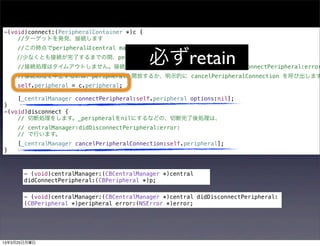 -(void)connect:(PeripheralContainer *)c {
    //ターゲットを発見、接続します
     //この時点でperipheralはcentral managerに保持されていません。

                                            必ずretain
    //少なくとも接続が完了するまでの間、peripheralをアプリ側で保持します。
     //接続処理はタイムアウトしません。接続に失敗すれば centralManager:didFailToConnectPeripheral:error
     //接続処理を中止するには、peripheralを開放するか、明示的に cancelPeripheralConnection を呼び出します
     self.peripheral = c.peripheral;

     [_centralManager connectPeripheral:self.peripheral options:nil];
}
-(void)disconnect {
    // 切断処理をします。_peripheralをnilにするなどの、切断完了後処理は、
     // centralManager:didDisconnectPeripheral:error:
     // で行います。
     [_centralManager cancelPeripheralConnection:self.peripheral];
}



       - (void)centralManager:(CBCentralManager *)central
       didConnectPeripheral:(CBPeripheral *)p;

       - (void)centralManager:(CBCentralManager *)central didDisconnectPeripheral:
       (CBPeripheral *)peripheral error:(NSError *)error;




13年3月25日月曜日
 