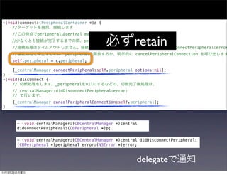 -(void)connect:(PeripheralContainer *)c {
    //ターゲットを発見、接続します
     //この時点でperipheralはcentral managerに保持されていません。

                                            必ずretain
    //少なくとも接続が完了するまでの間、peripheralをアプリ側で保持します。
     //接続処理はタイムアウトしません。接続に失敗すれば centralManager:didFailToConnectPeripheral:error
     //接続処理を中止するには、peripheralを開放するか、明示的に cancelPeripheralConnection を呼び出します
     self.peripheral = c.peripheral;

     [_centralManager connectPeripheral:self.peripheral options:nil];
}
-(void)disconnect {
    // 切断処理をします。_peripheralをnilにするなどの、切断完了後処理は、
     // centralManager:didDisconnectPeripheral:error:
     // で行います。
     [_centralManager cancelPeripheralConnection:self.peripheral];
}



       - (void)centralManager:(CBCentralManager *)central
       didConnectPeripheral:(CBPeripheral *)p;

       - (void)centralManager:(CBCentralManager *)central didDisconnectPeripheral:
       (CBPeripheral *)peripheral error:(NSError *)error;



                                                        delegateで通知
13年3月25日月曜日
 