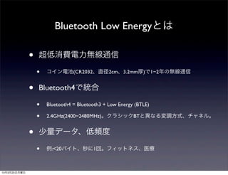 Bluetooth Low Energyとは

              •   超低消費電力無線通信

                  •   コイン電池(CR2032、直径2cm、3.2mm厚)で1~2年の無線通信


              •   Bluetooth4で統合

                  •   Bluetooth4 = Bluetooth3 + Low Energy (BTLE)

                  •   2.4GHz(2400~2480MHz)。クラシックBTと異なる変調方式、チャネル。


              •   少量データ、低頻度

                  •   例:<20バイト、秒に1回。フィットネス、医療



13年3月25日月曜日
 