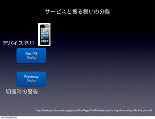 サービスと振る舞いの分離




デバイス発見
              Find ME
               Proﬁle




              Proximity
               Proﬁle


   切断時の警告


                     http://developer.bluetooth.org/gatt/proﬁles/Pages/ProﬁleViewer.aspx?u=org.bluetooth.proﬁle.ﬁnd_me.xml

13年3月25日月曜日
 