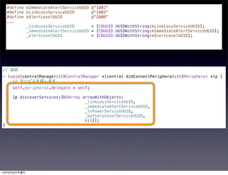 #define kImmediateAlertServiceUUID @"1802"
    #define kLinkLossServiceUUID       @"1803"
    #define kAlertLevelUUID            @"2A06"
    ...
            _linkLossServiceUUID       = [CBUUID UUIDWithString:kLinkLossServiceUUID];
            _immediateAlertServiceUUID = [CBUUID UUIDWithString:kImmediateAlertServiceUUID];
            _alertLevelUUID            = [CBUUID UUIDWithString:kAlertLevelUUID];




// 接続
- (void)centralManager:(CBCentralManager *)central didConnectPeripheral:(CBPeripheral *)p {
    // サービスを探します
      self.peripheral.delegate = self;

      [p discoverServices:[NSArray arrayWithObjects:
                                    _linkLossServiceUUID,
                                    _immediateAlertServiceUUID,
                                    _txPowerServiceUUID,
                                    _batteryLevelServiceUUID,
                                    nil]];
}




13年3月25日月曜日
 