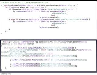 //発見したサービスに対して、Characteristicsを探します
- (void)peripheral:(CBPeripheral *)p didDiscoverServices:(NSError *)error {
    for (CBService *service in p.services) {
        if ([service.UUID.data isEqualToData:_linkLossServiceUUID.data]) {
            [p discoverCharacteristics:[NSArray arrayWithObjects:
                                                 _alertLevelUUID,
                                                 nil]
                                     forService:service];
        } else if ([service.UUID.data isEqualToData:_immediateAlertServiceUUID.data]) {
            [p discoverCharacteristics:[NSArray arrayWithObjects:
                                                 _alertLevelUUID,
                                                 nil]
                                     forService:service];
        }
    }
}



- (void)peripheral:(CBPeripheral *)p didDiscoverCharacteristicsForService:(CBService
*)service error:(NSError *)error
{
   if ([service.UUID.data isEqualToData:_batteryLevelServiceUUID.data]) {
        _batteryLevelCharacteristics = [self findCharacteristics:service.characteristics
uuid:_batteryLevelUUID];
        _batteryLevelSwitchCharacteristics = [self
findCharacteristics:service.characteristics uuid:_batteryLevelSwitchUUID];

         [p setNotifyValue:YES forCharacteristic:_batteryLevelSwitchCharacteristics];

         [p readValueForCharacteristic:_batteryLevelCharacteristics];
         [p readValueForCharacteristic:_batteryLevelSwitchCharacteristics];
    }
}

13年3月25日月曜日
 