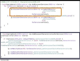 //発見したサービスに対して、Characteristicsを探します
- (void)peripheral:(CBPeripheral *)p didDiscoverServices:(NSError *)error {
    for (CBService *service in p.services) {
        if ([service.UUID.data isEqualToData:_linkLossServiceUUID.data]) {
            [p discoverCharacteristics:[NSArray arrayWithObjects:
                                                 _alertLevelUUID,
                                                 nil]
                                     forService:service];
        } else if ([service.UUID.data isEqualToData:_immediateAlertServiceUUID.data]) {
            [p discoverCharacteristics:[NSArray arrayWithObjects:
                                                 _alertLevelUUID,
                                                 nil]
                                     forService:service];
        }
    }
}



- (void)peripheral:(CBPeripheral *)p didDiscoverCharacteristicsForService:(CBService
*)service error:(NSError *)error
{
   if ([service.UUID.data isEqualToData:_batteryLevelServiceUUID.data]) {
        _batteryLevelCharacteristics = [self findCharacteristics:service.characteristics
uuid:_batteryLevelUUID];
        _batteryLevelSwitchCharacteristics = [self
findCharacteristics:service.characteristics uuid:_batteryLevelSwitchUUID];

         [p setNotifyValue:YES forCharacteristic:_batteryLevelSwitchCharacteristics];

         [p readValueForCharacteristic:_batteryLevelCharacteristics];
         [p readValueForCharacteristic:_batteryLevelSwitchCharacteristics];
    }
}

13年3月25日月曜日
 