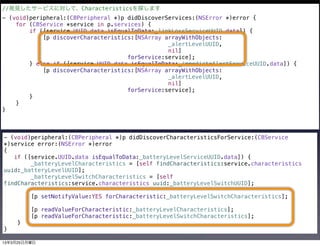 //発見したサービスに対して、Characteristicsを探します
- (void)peripheral:(CBPeripheral *)p didDiscoverServices:(NSError *)error {
    for (CBService *service in p.services) {
        if ([service.UUID.data isEqualToData:_linkLossServiceUUID.data]) {
            [p discoverCharacteristics:[NSArray arrayWithObjects:
                                                 _alertLevelUUID,
                                                 nil]
                                     forService:service];
        } else if ([service.UUID.data isEqualToData:_immediateAlertServiceUUID.data]) {
            [p discoverCharacteristics:[NSArray arrayWithObjects:
                                                 _alertLevelUUID,
                                                 nil]
                                     forService:service];
        }
    }
}



- (void)peripheral:(CBPeripheral *)p didDiscoverCharacteristicsForService:(CBService
*)service error:(NSError *)error
{
   if ([service.UUID.data isEqualToData:_batteryLevelServiceUUID.data]) {
        _batteryLevelCharacteristics = [self findCharacteristics:service.characteristics
uuid:_batteryLevelUUID];
        _batteryLevelSwitchCharacteristics = [self
findCharacteristics:service.characteristics uuid:_batteryLevelSwitchUUID];

         [p setNotifyValue:YES forCharacteristic:_batteryLevelSwitchCharacteristics];

         [p readValueForCharacteristic:_batteryLevelCharacteristics];
         [p readValueForCharacteristic:_batteryLevelSwitchCharacteristics];
    }
}

13年3月25日月曜日
 