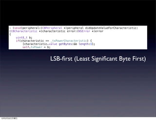 - (void)peripheral:(CBPeripheral *)peripheral didUpdateValueForCharacteristic:
     (CBCharacteristic *)characteristic error:(NSError *)error
     {
         uint8_t b;
         if(characteristic == _txPowerCharacteristic) {
             [characteristic.value getBytes:&b length:1];
             self.txPower = b;



                             LSB-ﬁrst (Least Signiﬁcant Byte First)




13年3月25日月曜日
 