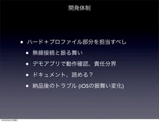 開発体制




              •   ハード＋プロファイル部分を担当すべし

                  •   無線接続と振る舞い

                  •   デモアプリで動作確認、責任分界

                  •   ドキュメント、読める？

                  •   納品後のトラブル (iOSの振舞い変化)




13年3月25日月曜日
 