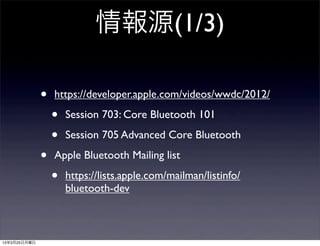 情報源(1/3)

              •   https://developer.apple.com/videos/wwdc/2012/

                  •   Session 703: Core Bluetooth 101

                  •   Session 705 Advanced Core Bluetooth

              •   Apple Bluetooth Mailing list

                  •   https://lists.apple.com/mailman/listinfo/
                      bluetooth-dev



13年3月25日月曜日
 
