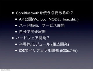 • CoreBluetoothを使う必要あるの？
               • API公開(Wahoo、NODE、konashi...)
               • ハード販売、サービス展開
               • 自分で開発展開
              • ハードウェア開発？
               • 半導体/モジュール (組込開発)
               • iOSでペリフェラル開発 (iOS6から)

13年3月25日月曜日
 