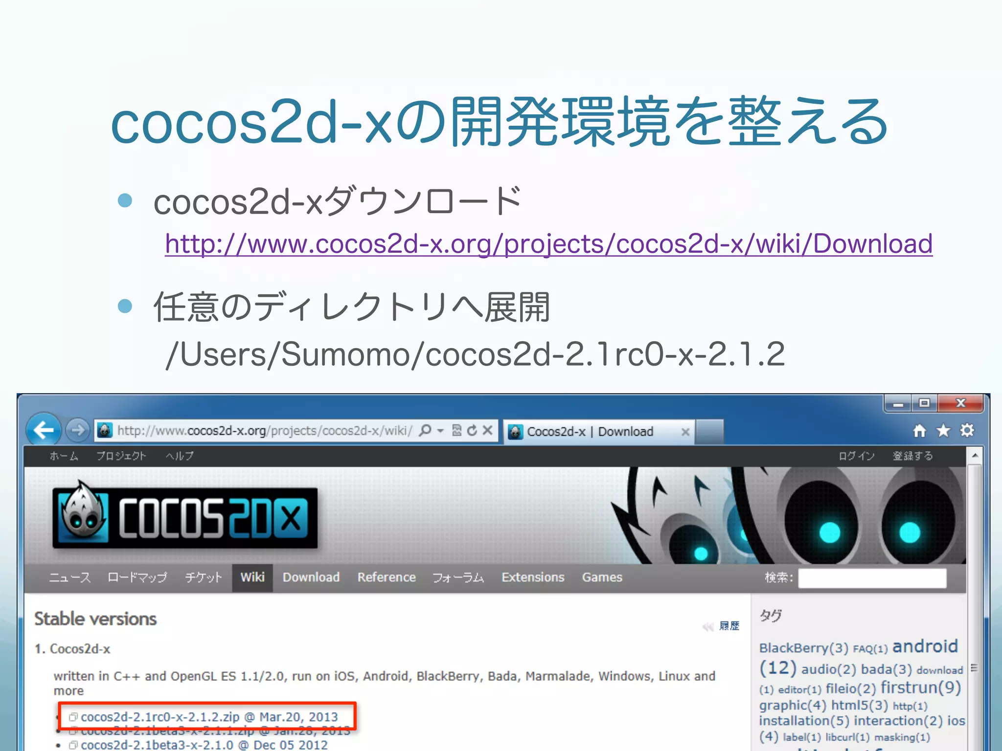 cocos2d-xの開発環境を整える
—  cocos2d-xダウンロード
  http://www.cocos2d-x.org/projects/cocos2d-x/wiki/Download

—  任意のディレクトリへ展開
  /Users/Sumomo/cocos2d-2.1rc0-x-2.1.2
 