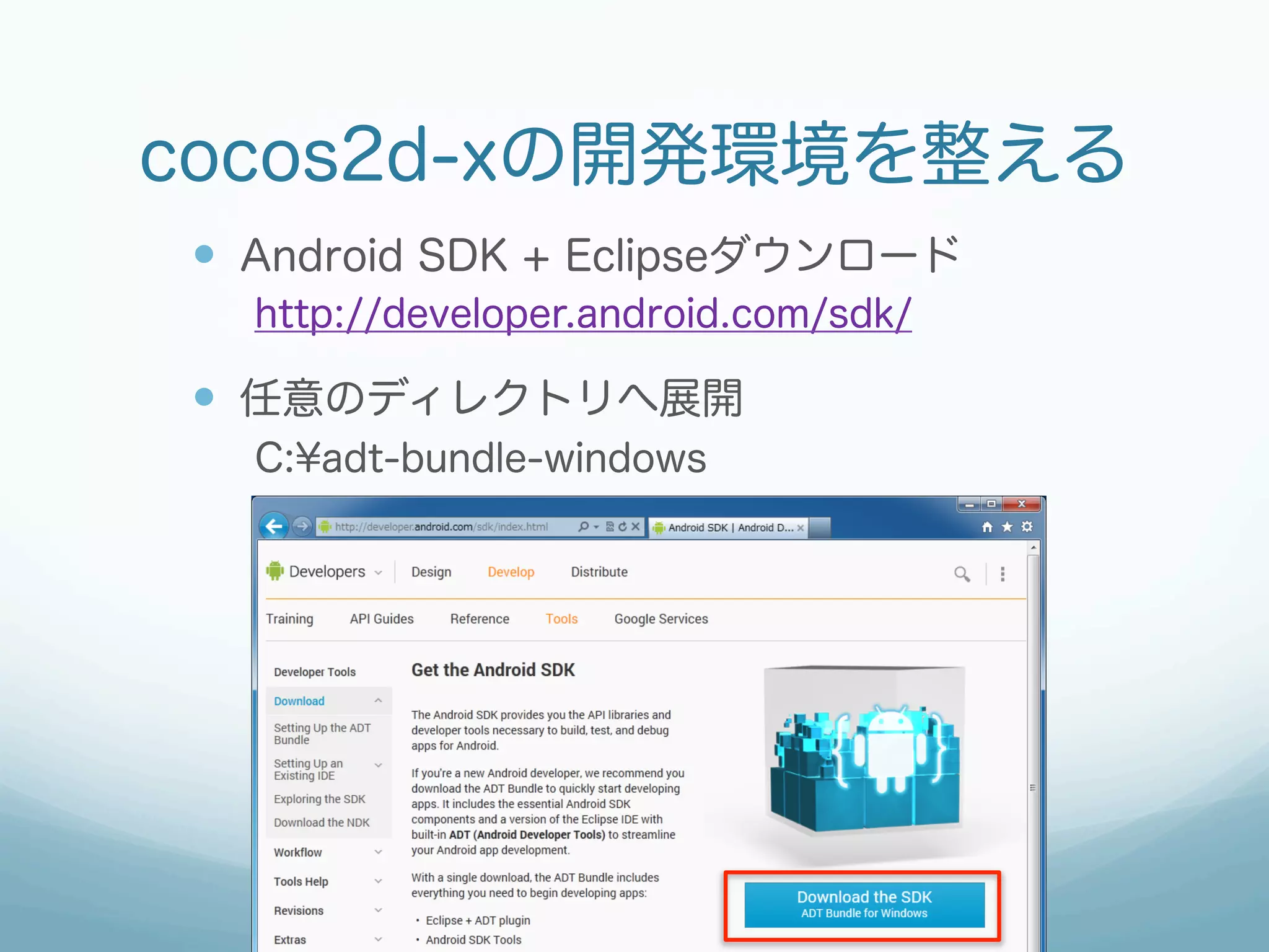 cocos2d-xの開発環境を整える
—  Android SDK + Eclipseダウンロード
  http://developer.android.com/sdk/

—  任意のディレクトリへ展開
  C:¥adt-bundle-windows
 