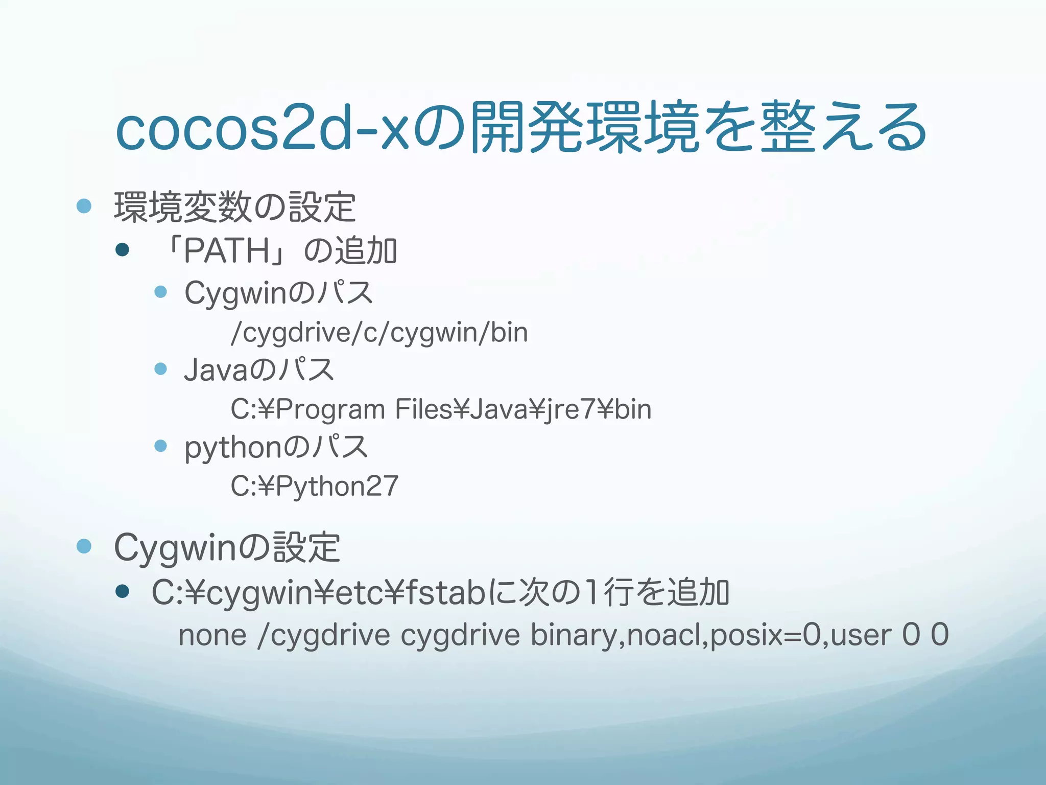 cocos2d-xの開発環境を整える
—  環境変数の設定
 —  「PATH」の追加
   —  Cygwinのパス
        /cygdrive/c/cygwin/bin
   —  Javaのパス
        C:¥Program Files¥Java¥jre7¥bin
   —  pythonのパス
        C:¥Python27

—  Cygwinの設定
 —  C:¥cygwin¥etc¥fstabに次の1行を追加
     none /cygdrive cygdrive binary,noacl,posix=0,user 0 0
 