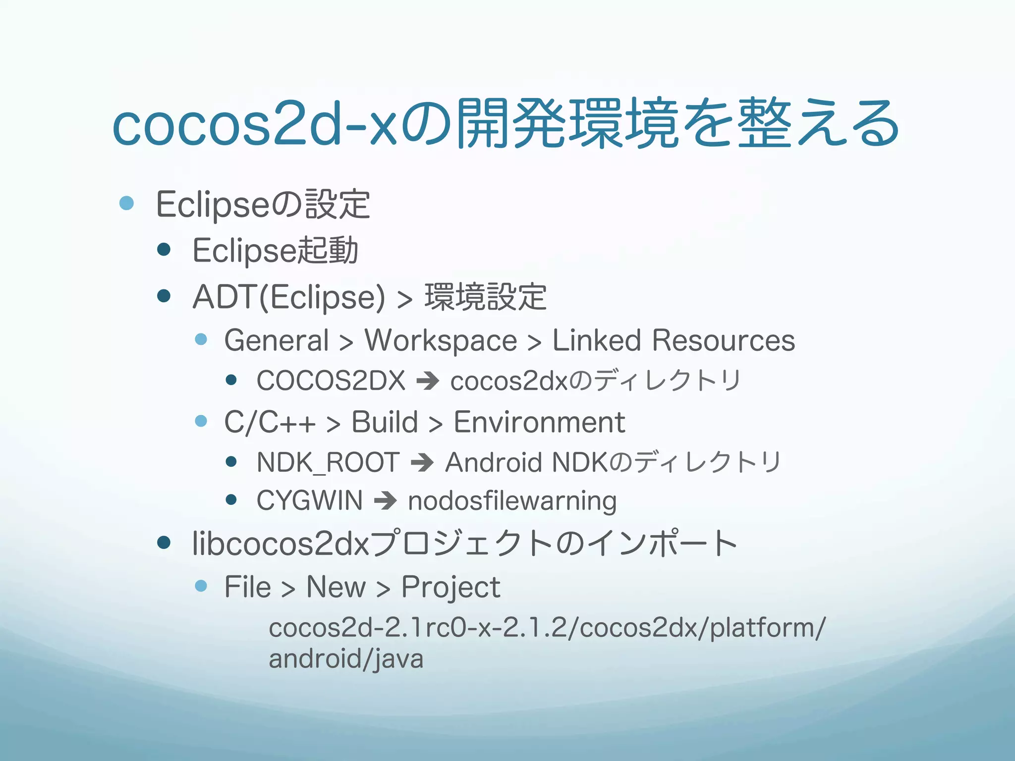cocos2d-xの開発環境を整える
—  Eclipseの設定
  —  Eclipse起動
  —  ADT(Eclipse) > 環境設定
    —  General > Workspace > Linked Resources
      —  COCOS2DX è cocos2dxのディレクトリ
    —  C/C++ > Build > Environment
      —  NDK_ROOT è Android NDKのディレクトリ
      —  CYGWIN è nodosﬁlewarning
  —  libcocos2dxプロジェクトのインポート
    —  File > New > Project
         cocos2d-2.1rc0-x-2.1.2/cocos2dx/platform/
         android/java
 