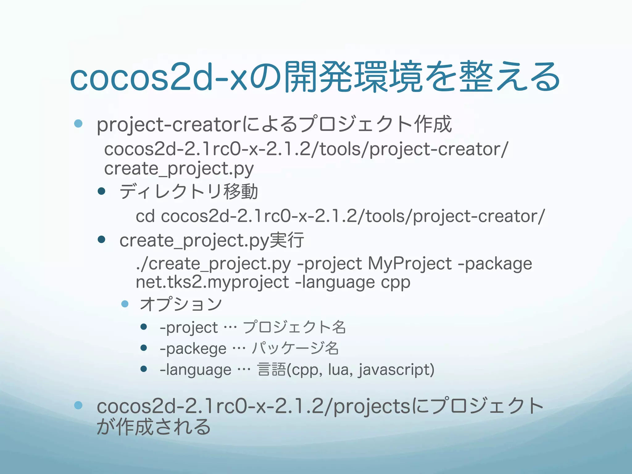 cocos2d-xの開発環境を整える
—  project-creatorによるプロジェクト作成
   cocos2d-2.1rc0-x-2.1.2/tools/project-creator/
   create_project.py
  —  ディレクトリ移動
         cd cocos2d-2.1rc0-x-2.1.2/tools/project-creator/
  —  create_project.py実行
         ./create_project.py -project MyProject -package
         net.tks2.myproject -language cpp
      —  オプション
       —  -project … プロジェクト名
       —  -packege … パッケージ名
       —  -language … 言語(cpp, lua, javascript)

—  cocos2d-2.1rc0-x-2.1.2/projectsにプロジェクト
  が作成される
 