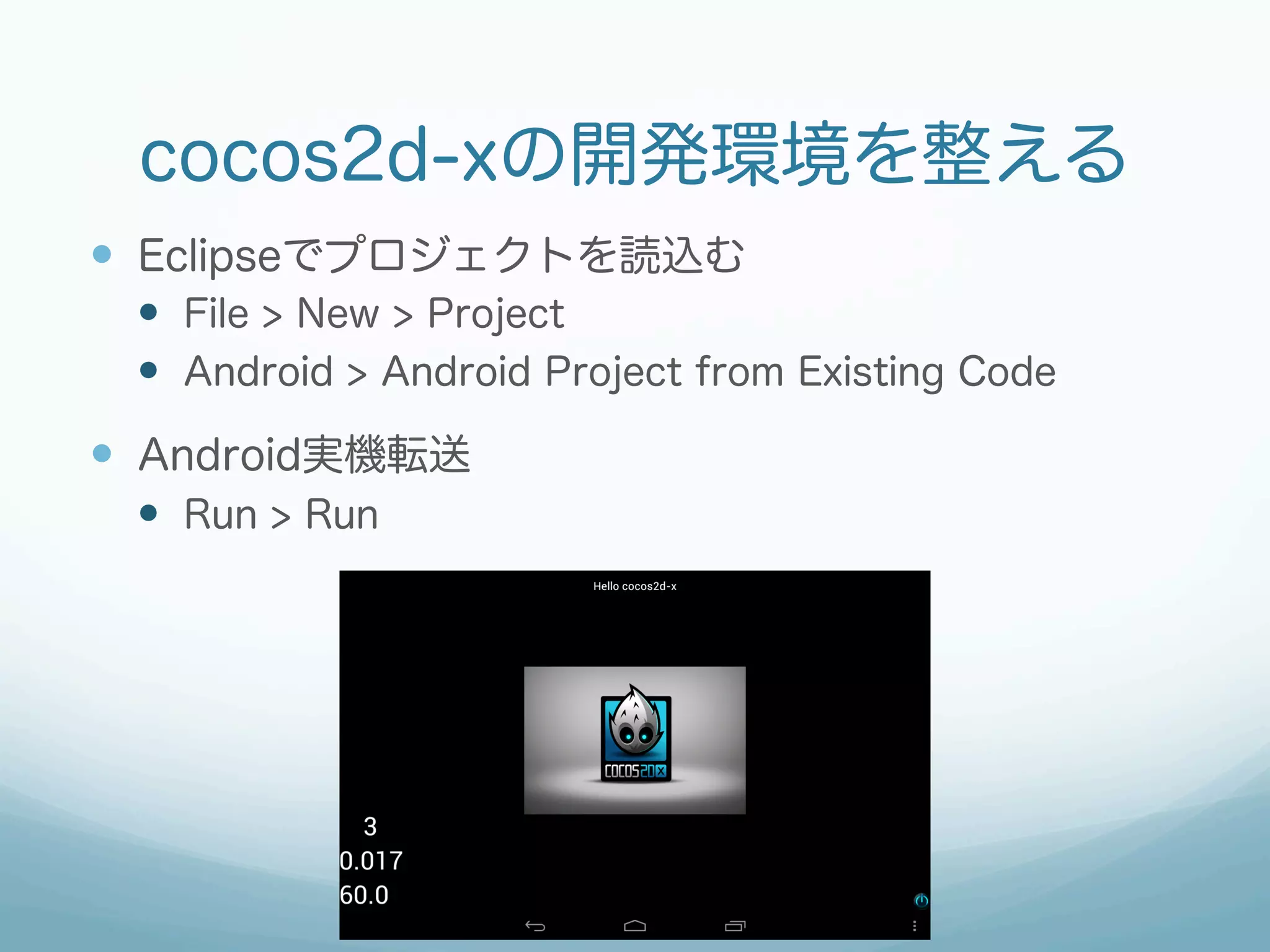cocos2d-xの開発環境を整える
—  Eclipseでプロジェクトを読込む
 —  File > New > Project
 —  Android > Android Project from Existing Code
—  Android実機転送
 —  Run > Run
 