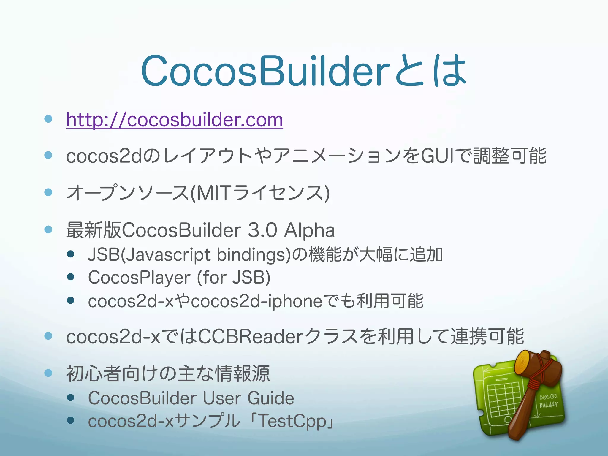 CocosBuilderとは
—  http://cocosbuilder.com
—  cocos2dのレイアウトやアニメーションをGUIで調整可能
—  オープンソース(MITライセンス)
—  最新版CocosBuilder 3.0 Alpha
  —  JSB(Javascript bindings)の機能が大幅に追加
  —  CocosPlayer (for JSB)
  —  cocos2d-xやcocos2d-iphoneでも利用可能
—  cocos2d-xではCCBReaderクラスを利用して連携可能
—  初心者向けの主な情報源
  —  CocosBuilder User Guide
  —  cocos2d-xサンプル「TestCpp」
 