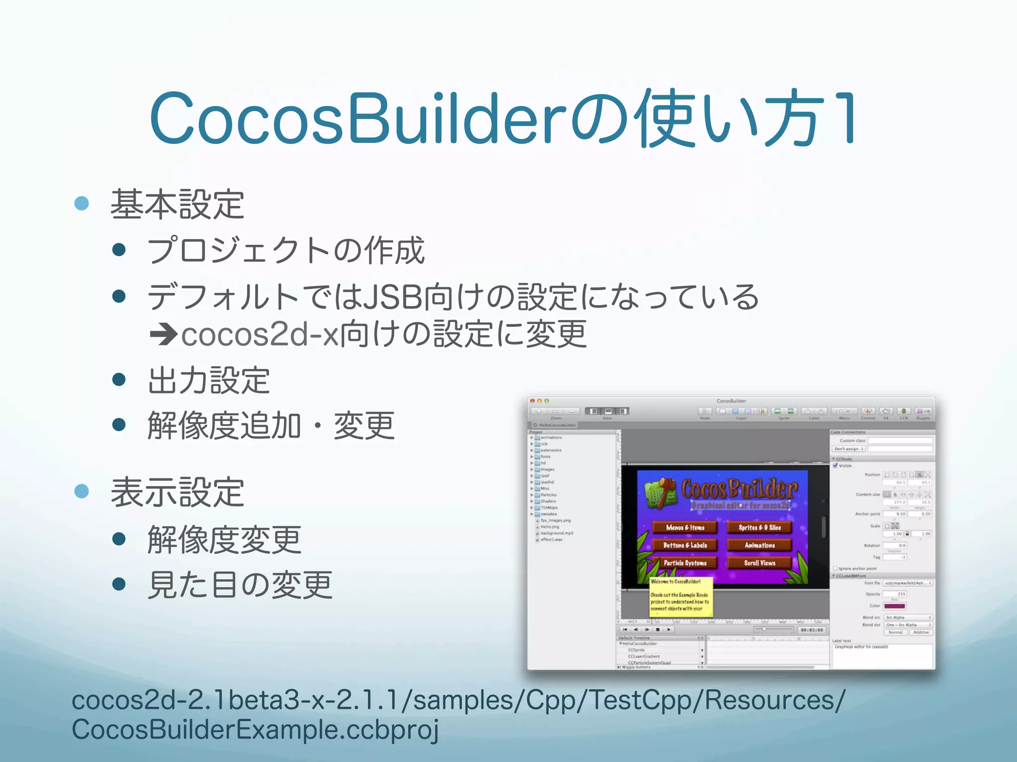 CocosBuilderの使い方1
—  基本設定
  —  プロジェクトの作成
  —  デフォルトではJSB向けの設定になっている
      ècocos2d-x向けの設定に変更
  —  出力設定
  —  解像度追加・変更
—  表示設定
  —  解像度変更
  —  見た目の変更


cocos2d-2.1beta3-x-2.1.1/samples/Cpp/TestCpp/Resources/
CocosBuilderExample.ccbproj
 