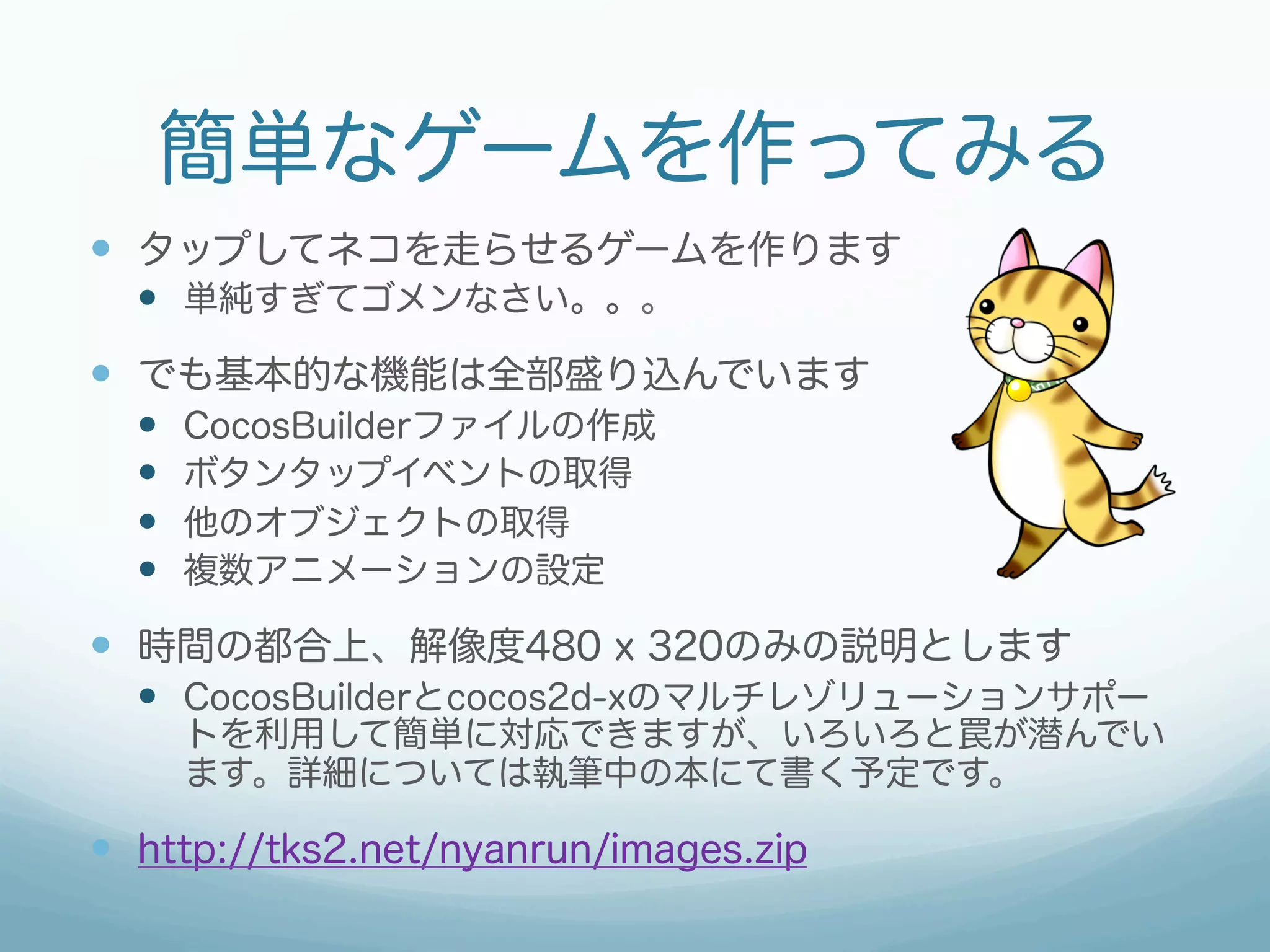 簡単なゲームを作ってみる
—  タップしてネコを走らせるゲームを作ります
  —  単純すぎてゴメンなさい。。。
—  でも基本的な機能は全部盛り込んでいます
  —    CocosBuilderファイルの作成
  —    ボタンタップイベントの取得
  —    他のオブジェクトの取得
  —    複数アニメーションの設定

—  時間の都合上、解像度480 x 320のみの説明とします
  —  CocosBuilderとcocos2d-xのマルチレゾリューションサポー
        トを利用して簡単に対応できますが、いろいろと罠が潜んでい
        ます。詳細については執筆中の本にて書く予定です。

—  http://tks2.net/nyanrun/images.zip
 