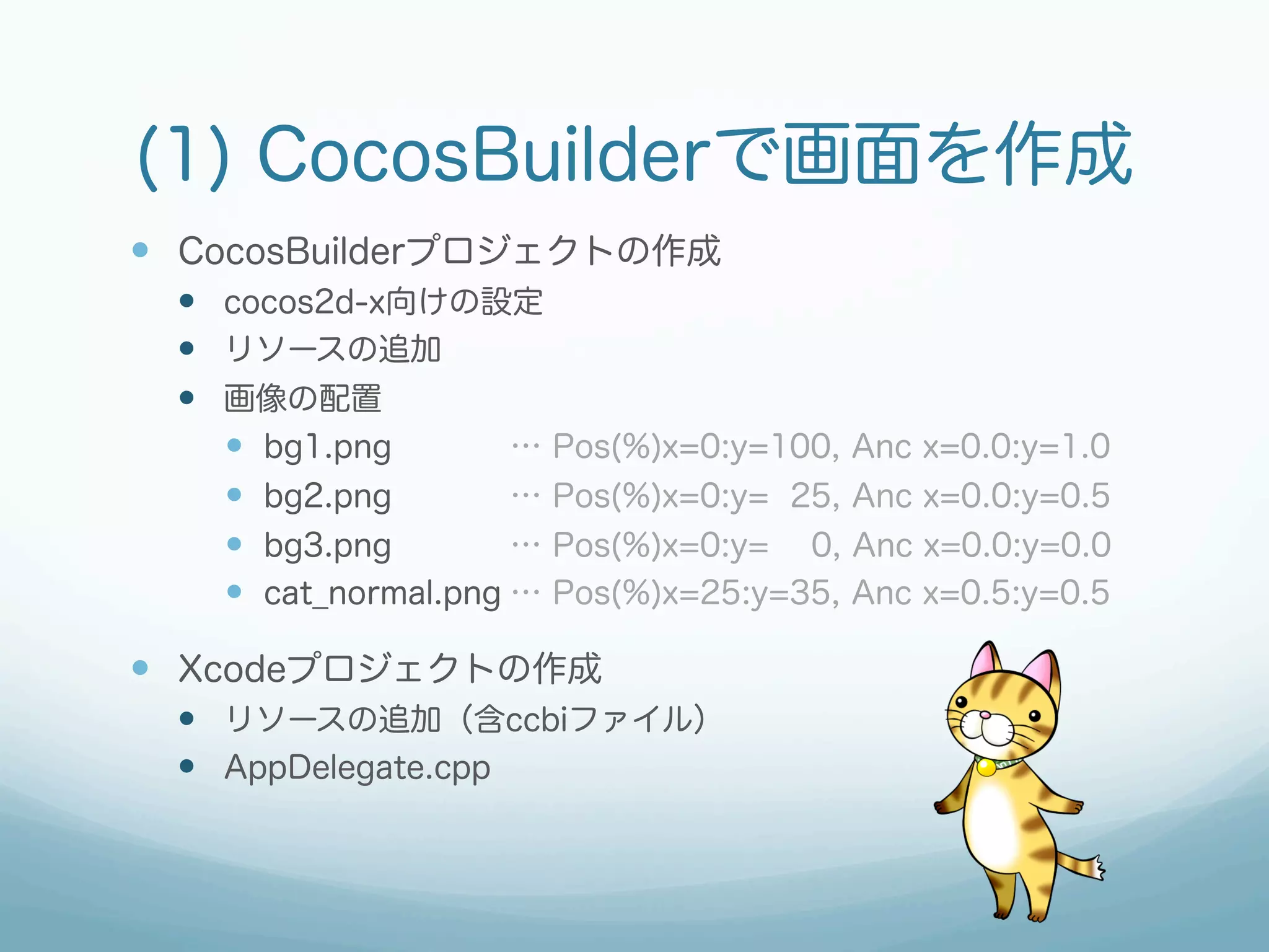 (1) CocosBuilderで画面を作成
—  CocosBuilderプロジェクトの作成
  —  cocos2d-x向けの設定
  —  リソースの追加
  —  画像の配置
      —  bg1.png        … Pos(%)x=0:y=100, Anc x=0.0:y=1.0
      —  bg2.png        … Pos(%)x=0:y= 25, Anc x=0.0:y=0.5
      —  bg3.png        … Pos(%)x=0:y= 0, Anc x=0.0:y=0.0
      —  cat_normal.png … Pos(%)x=25:y=35, Anc x=0.5:y=0.5

—  Xcodeプロジェクトの作成
  —  リソースの追加（含ccbiファイル）
  —  AppDelegate.cpp
 