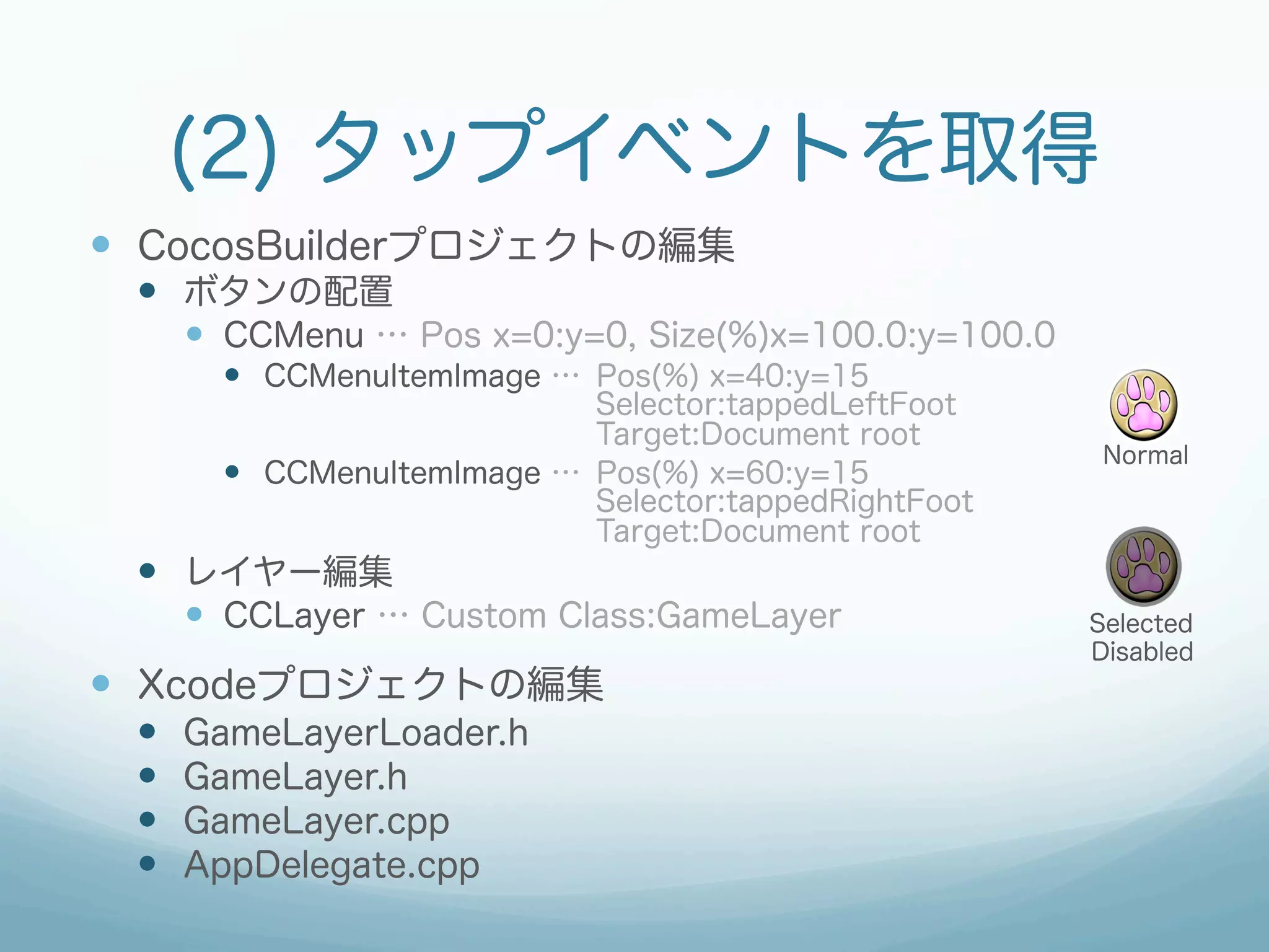 (2) タップイベントを取得
—  CocosBuilderプロジェクトの編集
 —  ボタンの配置
       —  CCMenu … Pos x=0:y=0, Size(%)x=100.0:y=100.0
         —  CCMenuItemImage … Pos(%) x=40:y=15
                               Selector:tappedLeftFoot
                               Target:Document root
                                                           Normal
         —  CCMenuItemImage … Pos(%) x=60:y=15
                               Selector:tappedRightFoot
                               Target:Document root
 —  レイヤー編集
       —  CCLayer … Custom Class:GameLayer               Selected
                                                          Disabled
—  Xcodeプロジェクトの編集
 —    GameLayerLoader.h
 —    GameLayer.h
 —    GameLayer.cpp
 —    AppDelegate.cpp
 